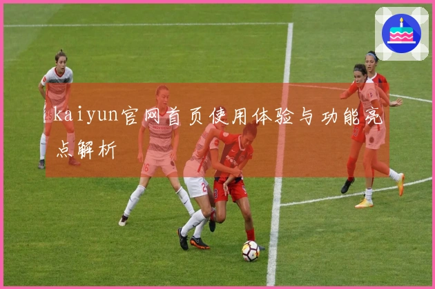 kaiyun官网首页使用体验与功能亮点解析